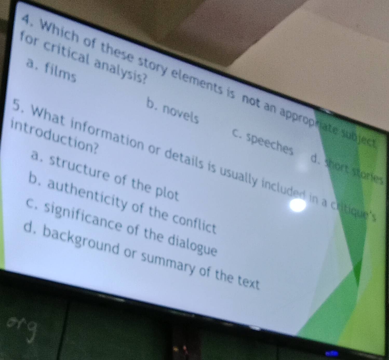 for critical analysis?
a. films
. Which of these story elements is not an approphate subje
b. novels
introduction?
C. speeches d. short staries
. What information or details is usually included in a cotique
a. structure of the plot
b. authenticity of the conflict
c. significance of the dialogue
d. background or summary of the text