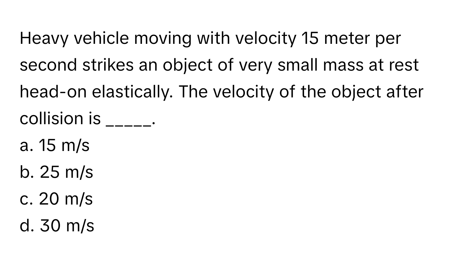 Heavy vehicle moving with velocity 15 meter per second strikes an object of very small mass at rest head-on elastically. The velocity of the object after collision is _____.

a. 15 m/s
b. 25 m/s
c. 20 m/s
d. 30 m/s