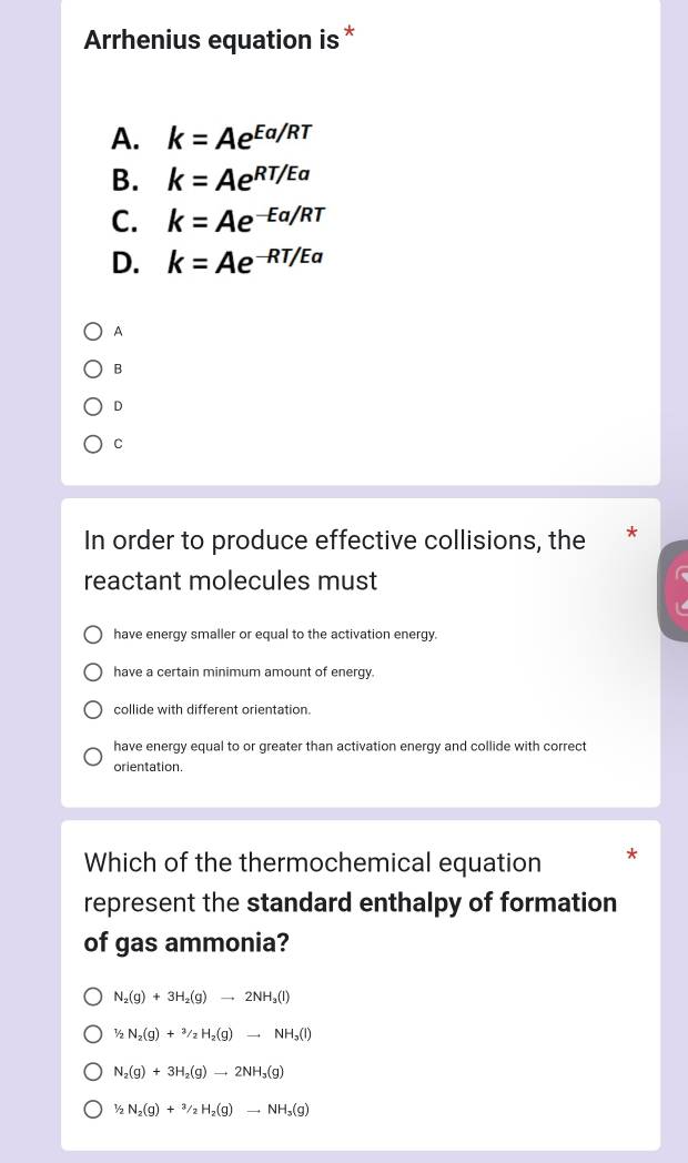 Arrhenius equation is *
A. k=Ae^(Ea/RT)
B. k=Ae^(RT/Ea)
C. k=Ae^(-Ea/RT)
D. k=Ae^(-RT/Ea)
A
B
D
C
In order to produce effective collisions, the
reactant molecules must
have energy smaller or equal to the activation energy.
have a certain minimum amount of energy.
collide with different orientation.
have energy equal to or greater than activation energy and collide with correct
orientation.
Which of the thermochemical equation
represent the standard enthalpy of formation
of gas ammonia?
N_2(g)+3H_2(g)to 2NH_3(l)
1/2N_2(g)+3/2H_2(g)to NH_3(l)
N_2(g)+3H_2(g)to 2NH_3(g)
1/2N_2(g)+3/2H_2(g)to NH_3(g)