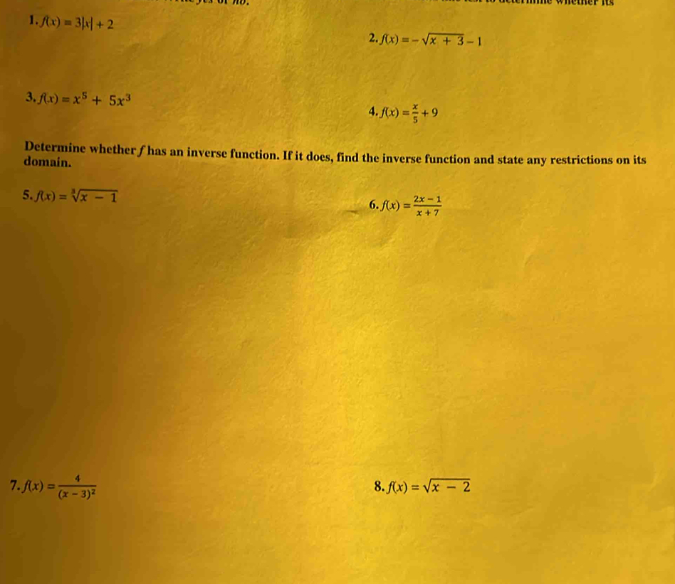 f(x)=3|x|+2
2. f(x)=-sqrt(x+3)-1
3. f(x)=x^5+5x^3
4. f(x)= x/5 +9
Determine whether ƒ has an inverse function. If it does, find the inverse function and state any restrictions on its 
domain. 
5. f(x)=sqrt[3](x-1) 6. f(x)= (2x-1)/x+7 
7 f(x)=frac 4(x-3)^2
8. f(x)=sqrt(x-2)