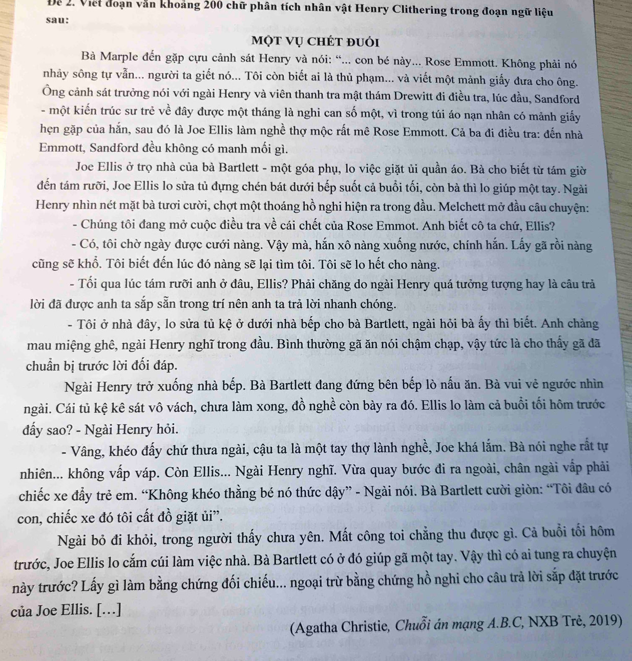 Đe 2. Viết đoạn văn khoảng 200 chữ phân tích nhân vật Henry Clithering trong đoạn ngữ liệu
sau:
một vụ chét đuới
Bà Marple đến gặp cựu cảnh sát Henry và nói: “... con bé này... Rose Emmott. Không phải nó
nhảy sông tự vẫn... người ta giết nó... Tôi còn biết ai là thủ phạm... và viết một mảnh giấy đưa cho ông.
Ông cảnh sát trưởng nói với ngài Henry và viên thanh tra mật thám Drewitt đi điều tra, lúc đầu, Sandford
- một kiến trúc sư trẻ về đây được một tháng là nghi can số một, vì trong túi áo nạn nhân có mảnh giấy
hẹn gặp của hắn, sau đó là Joe Ellis làm nghề thợ mộc rất mê Rose Emmott. Cả ba đi điều tra: đến nhà
Emmott, Sandford đều không có manh mối gì.
Joe Ellis ở trọ nhà của bà Bartlett - một góa phụ, lo việc giặt ủi quần áo. Bà cho biết từ tám giờ
đến tám rưỡi, Joe Ellis lo sửa tủ đựng chén bát dưới bếp suốt cả buổi tối, còn bà thì lo giúp một tay. Ngài
Henry nhìn nét mặt bà tươi cười, chợt một thoáng hồ nghi hiện ra trong đầu. Melchett mở đầu câu chuyện:
- Chúng tôi đang mở cuộc điều tra về cái chết của Rose Emmot. Anh biết cô ta chứ, Ellis?
- Có, tôi chờ ngày được cưới nàng. Vậy mà, hắn xô nàng xuống nước, chính hắn. Lấy gã rồi nàng
cũng sẽ khổ. Tôi biết đến lúc đó nàng sẽ lại tìm tôi. Tôi sẽ lo hết cho nàng.
- Tối qua lúc tám rưỡi anh ở đâu, Ellis? Phải chăng do ngài Henry quá tưởng tượng hay là câu trả
lời đã được anh ta sắp sẵn trong trí nên anh ta trả lời nhanh chóng.
- Tôi ở nhà đây, lo sửa tủ kệ ở dưới nhà bếp cho bà Bartlett, ngài hỏi bà ấy thì biết. Anh chàng
mau miệng ghê, ngài Henry nghĩ trong đầu. Bình thường gã ăn nói chậm chạp, vậy tức là cho thấy gã đã
chuẩn bị trước lời đối đáp.
Ngài Henry trở xuống nhà bếp. Bà Bartlett đang đứng bên bếp lò nấu ăn. Bà vui vẻ ngước nhìn
ngài. Cái tủ kệ kê sát vô vách, chưa làm xong, đồ nghề còn bày ra đó. Ellis lo làm cả buổi tối hôm trước
đấy sao? - Ngài Henry hỏi.
- Vâng, khéo đấy chứ thưa ngài, cậu ta là một tay thợ lành nghề, Joe khá lắm. Bà nói nghe rất tự
nhiên... không vấp váp. Còn Ellis... Ngài Henry nghĩ. Vừa quay bước đi ra ngoài, chân ngài vấp phải
chiếc xe đẩy trẻ em. “Không khéo thằng bé nó thức dậy” - Ngài nói. Bà Bartlett cười giòn: “Tôi đâu có
con, chiếc xe đó tôi cất đồ giặt ủi”.
Ngài bỏ đi khỏi, trong người thấy chưa yên. Mất công toi chẳng thu được gì. Cả buổi tối hôm
trước, Joe Ellis lo cắm cúi làm việc nhà. Bà Bartlett có ở đó giúp gã một tay. Vậy thì có ai tung ra chuyện
này trước? Lấy gì làm bằng chứng đối chiếu... ngoại trừ bằng chứng hồ nghi cho câu trả lời sắp đặt trước
của Joe Ellis. […]
(Agatha Christie, Chuỗi án mạng A.B.C, NXB Trẻ, 2019)