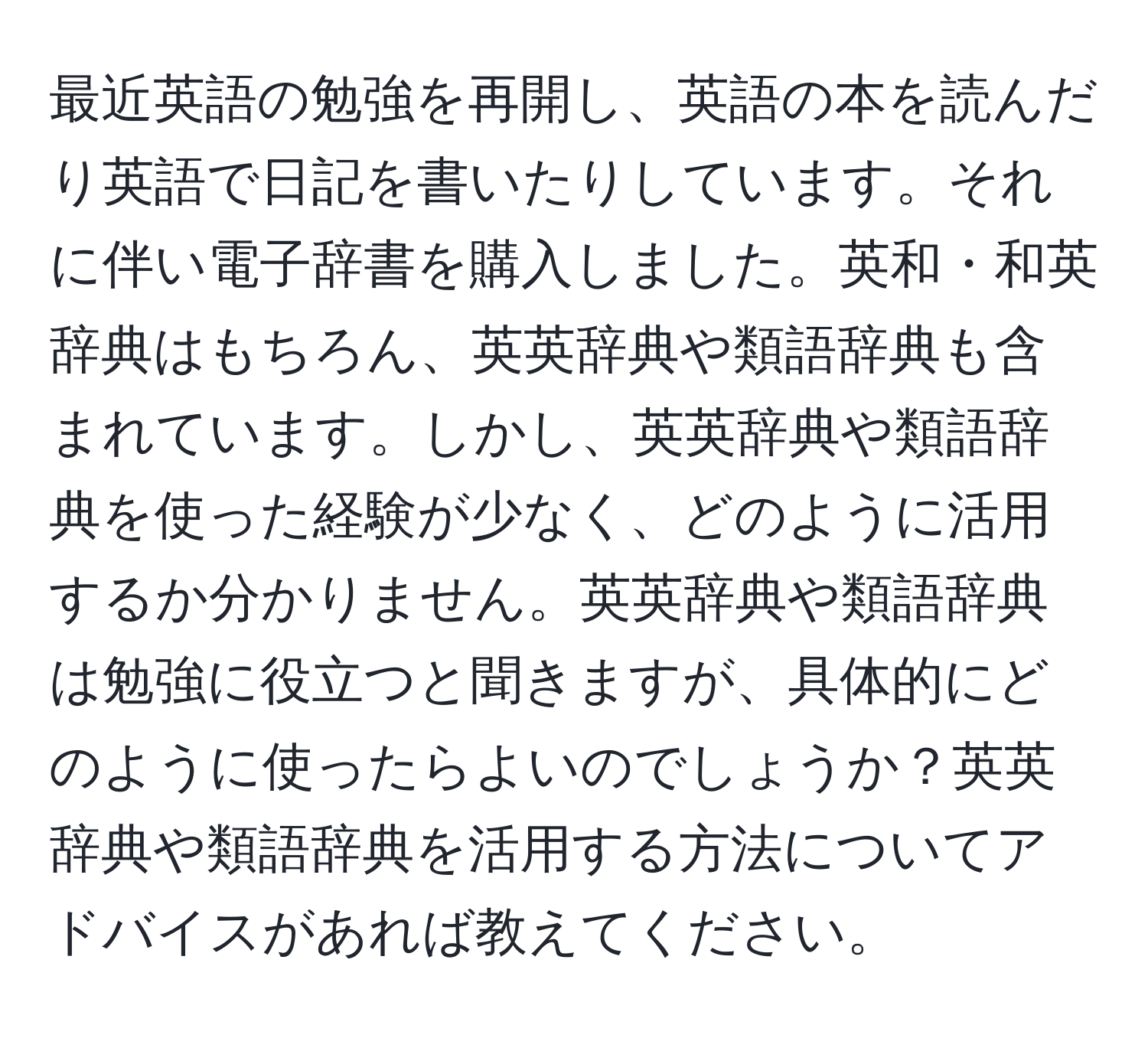 最近英語の勉強を再開し、英語の本を読んだり英語で日記を書いたりしています。それに伴い電子辞書を購入しました。英和・和英辞典はもちろん、英英辞典や類語辞典も含まれています。しかし、英英辞典や類語辞典を使った経験が少なく、どのように活用するか分かりません。英英辞典や類語辞典は勉強に役立つと聞きますが、具体的にどのように使ったらよいのでしょうか？英英辞典や類語辞典を活用する方法についてアドバイスがあれば教えてください。