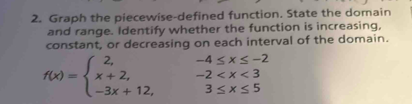 Graph the piecewise-defined function. State the domain
and range. Identify whether the function is increasing,
constant, or decreasing on each interval of the domain.
f(x)=beginarrayl 2, x+2, -3x+12,endarray. beginarrayr -4≤ x≤ -2 -2