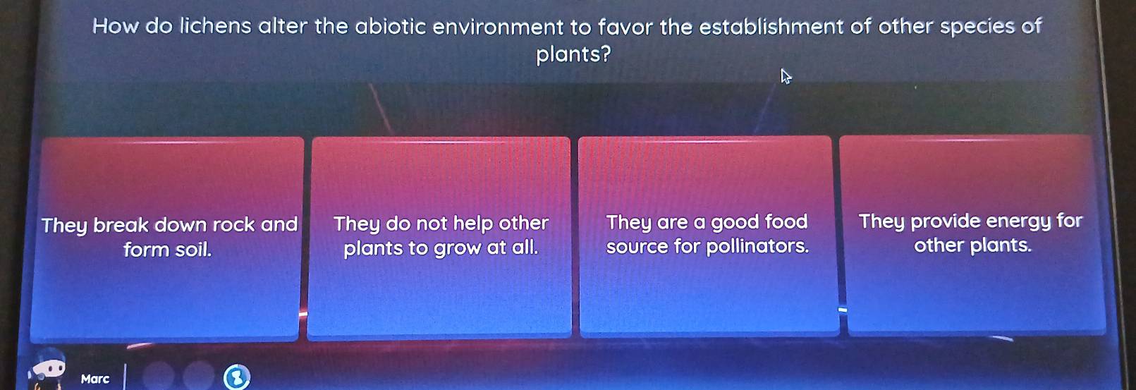 How do lichens alter the abiotic environment to favor the establishment of other species of
plants?
They break down rock and They do not help other They are a good food They provide energy for
form soil. plants to grow at all. source for pollinators. other plants.
Marc