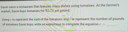 Gavin owns a restaurant that features many dishes using tomatoes. At the farmer's 
market, Gavin buys tomatoes for $2.76 per pound. 
Using c to represent the cost of the tomatoes and t to represent the number of pounds
of tomatoes Gavin buys, write an expression to complete the equation c= _ _.