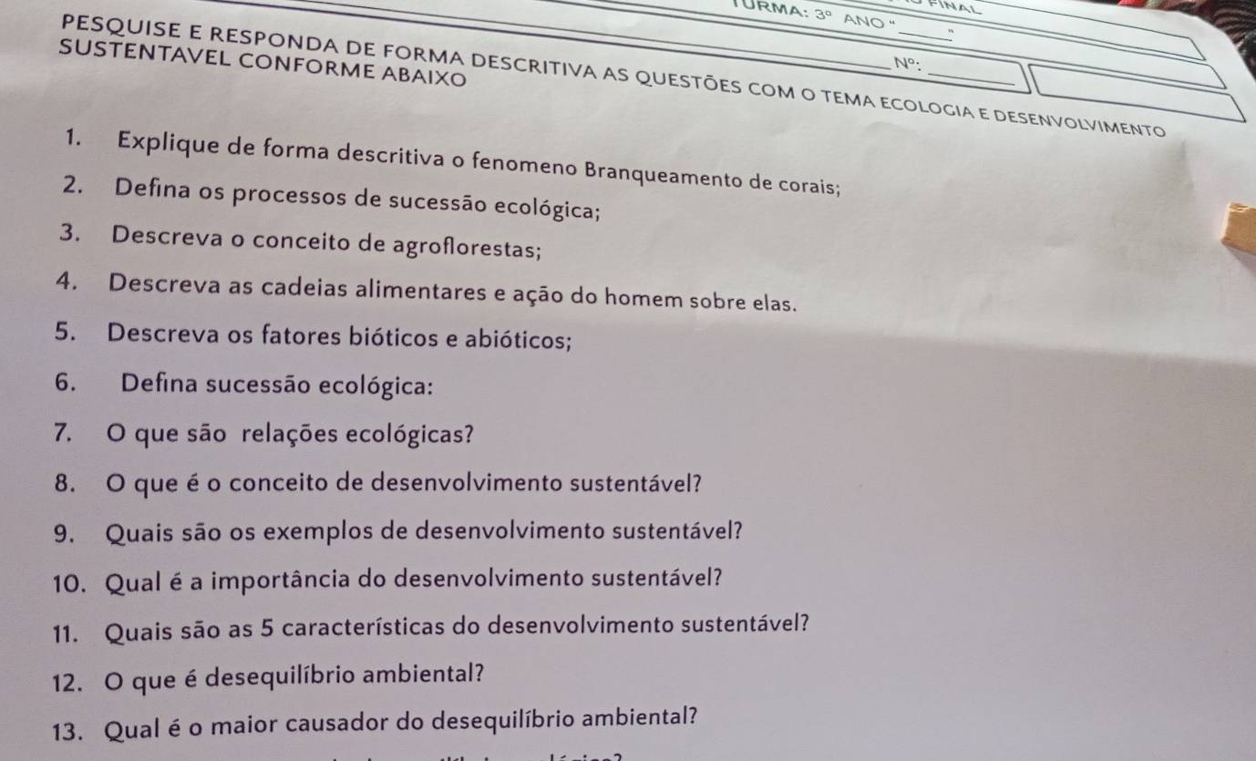 TURMA: 3° ANO " 
SUSTENTAVEL CONFORME ABAIXO
N° : 
pesquisE E RESPONDA DE FORMA DEScRItiva as queStÕeS coM o tEMa ecOLOgia e deSenvoLviMento 
1. Explique de forma descritiva o fenomeno Branqueamento de corais; 
2. Defina os processos de sucessão ecológica; 
3. Descreva o conceito de agroflorestas; 
4. Descreva as cadeias alimentares e ação do homem sobre elas. 
5. Descreva os fatores bióticos e abióticos; 
6. Defina sucessão ecológica: 
7. O que são relações ecológicas? 
8. O que é o conceito de desenvolvimento sustentável? 
9. Quais são os exemplos de desenvolvimento sustentável? 
10. Qual é a importância do desenvolvimento sustentável? 
11. Quais são as 5 características do desenvolvimento sustentável? 
12. O que é desequilíbrio ambiental? 
13. Qual é o maior causador do desequilíbrio ambiental?