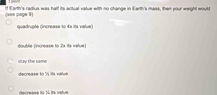 If Earth's radius was half its actual value with no change in Earth's mass, then your weight would
(see page 9)
quadruple (increase to 4x its value)
double (increase to 2x its value)
stay the same
decrease to ½ its value
decrease to ¼ its value