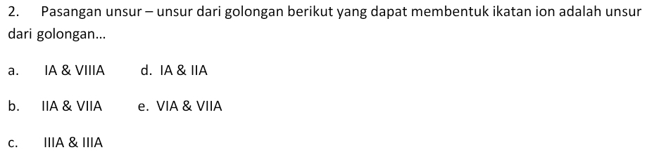 Pasangan unsur - unsur dari golongan berikut yang dapat membentuk ikatan ion adalah unsur
dari golongan...
a. IA & VIIIA d. IA & IIA
b. IIA & VIIA e. VIA & VIIA
c. IIIA & IIIA