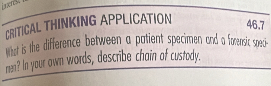 CRITICAL THINKING APPLICATION 
46.7 
What is the difference between a patient specimen and a forensic speci- 
men? In your own words, describe chain of custody.