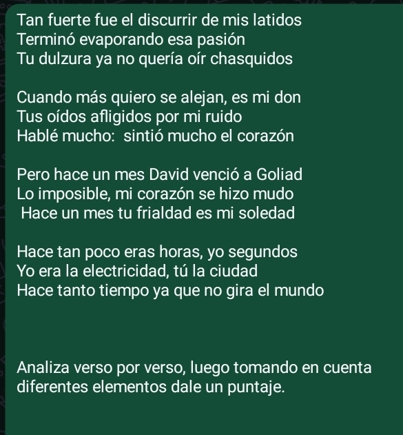 Tan fuerte fue el discurrir de mis latidos 
Terminó evaporando esa pasión 
Tu dulzura ya no quería oír chasquidos 
Cuando más quiero se alejan, es mi don 
Tus oídos afligidos por mi ruido 
Hablé mucho: sintió mucho el corazón 
Pero hace un mes David venció a Goliad 
Lo imposible, mi corazón se hizo mudo 
Hace un mes tu frialdad es mi soledad 
Hace tan poco eras horas, yo segundos 
Yo era la electricidad, tú la ciudad 
Hace tanto tiempo ya que no gira el mundo 
Analiza verso por verso, luego tomando en cuenta 
diferentes elementos dale un puntaje.