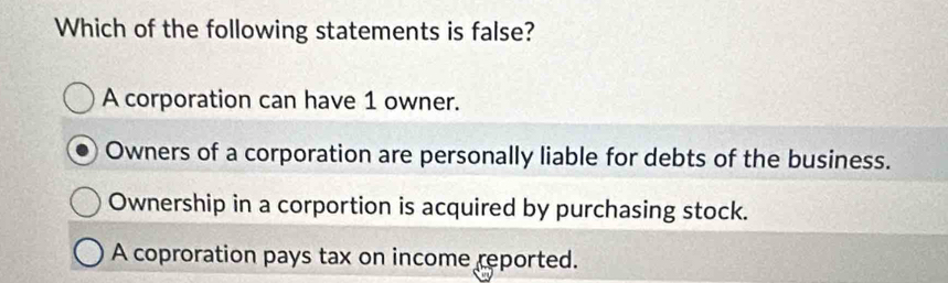 Which of the following statements is false?
A corporation can have 1 owner.
Owners of a corporation are personally liable for debts of the business.
Ownership in a corportion is acquired by purchasing stock.
A coproration pays tax on income reported.