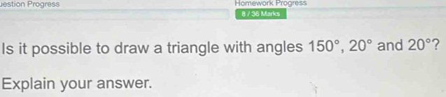 estion Progress Homework Progress 
8 / 36 Marks 
Is it possible to draw a triangle with angles 150°, 20° and 20° ? 
Explain your answer.