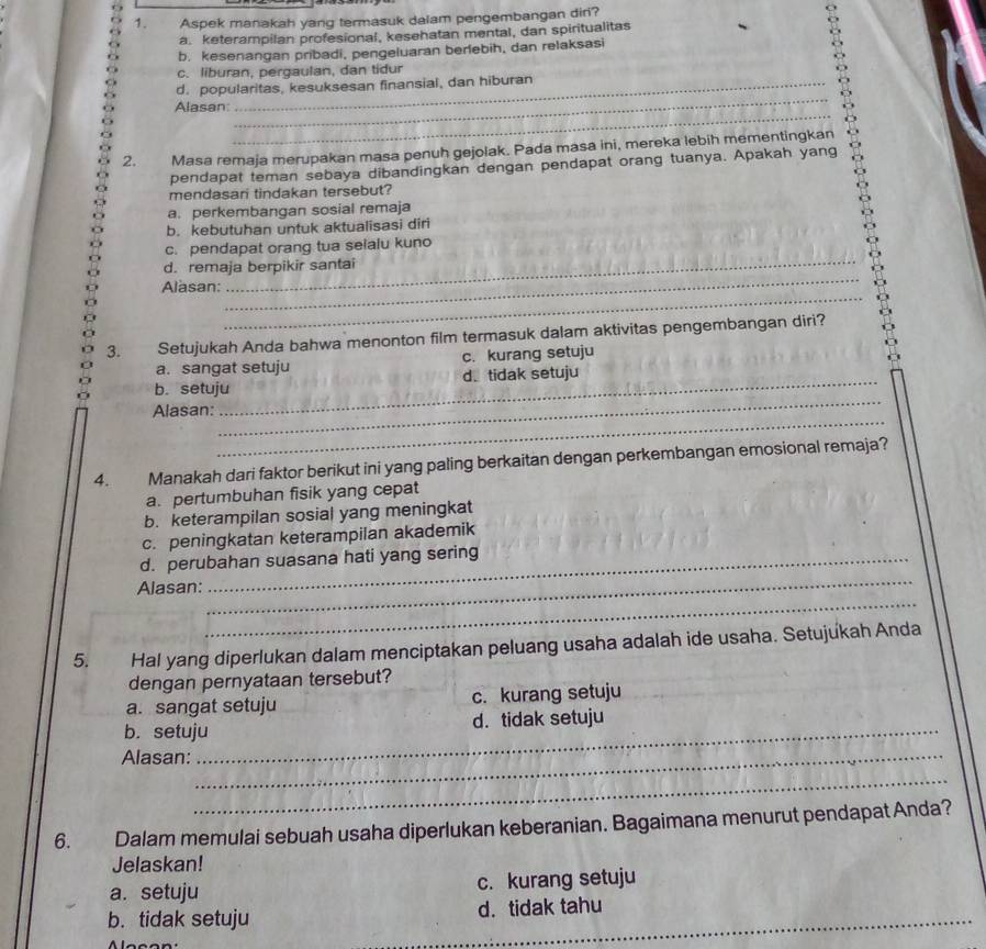 Aspek manakah yang termasuk dalam pengembangan dir?
a. keterampilan profesional, kesehatan mental, dan spiritualitas 。
b. kesenangan pribadi, pengeluaran berlebih, dan relaksasi
c. liburan, pergaulan, dan tidur
_
d. popularitas, kesuksesan finansial, dan hiburan
_
Alasan
2. Masa remaja merupakan masa penuh gejolak. Pada masa ini, mereka lebih mementingkan
pendapat teman sebaya dibandingkan dengan pendapat orang tuanya. Apakah yang
mendasari tindakan tersebut?
a. perkembangan sosial remaja
b. kebutuhan untuk aktualisasi diri
_
c. pendapat orang tua seialu kuno
d. remaja berpikir santai
_
Alasan:
_
3. Setujukah Anda bahwa menonton film termasuk dalam aktivitas pengembangan diri?
a. sangat setuju c. kurang setuju
b. setuju_ d. tidak setuju
_
Alasan:
_
4. Manakah dari faktor berikut ini yang paling berkaitan dengan perkembangan emosional remaja?
a. pertumbuhan fisik yang cepat
b. keterampilan sosial yang meningkat
c. peningkatan keterampilan akademik
_
d. perubahan suasana hati yang sering
_
Alasan:
5. Hal yang diperlukan dalam menciptakan peluang usaha adalah ide usaha. Setujukah Anda
dengan pernyataan tersebut?
a. sangat setuju c. kurang setuju
b. setuju_ d. tidak setuju
Alasan:_
_
6. Dalam memulai sebuah usaha diperlukan keberanian. Bagaimana menurut pendapat Anda?
Jelaskan!
a. setuju c. kurang setuju
b. tidak setuju d. tidak tahu