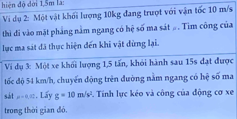 hiện độ dời 1,5m là: 
Ví dụ 2: Một vật khối lượng 10kg đang trượt với vận tốc 10 m/s
thì đi vào mặt phẳng nằm ngang có hệ số ma sát #. Tìm công của 
lực ma sát đã thực hiện đến khi vật dừng lại. 
Ví dụ 3: Một xe khối lượng 1,5 tấn, khỏi hành sau 15s đạt được 
tốc độ 54 km/h, chuyển động trên dường nằm ngang có hệ số ma 
sát mu =0.02. Lấy g=10m/s^2. Tính lực kéo và công của động cơ xe
trong thời gian dó.