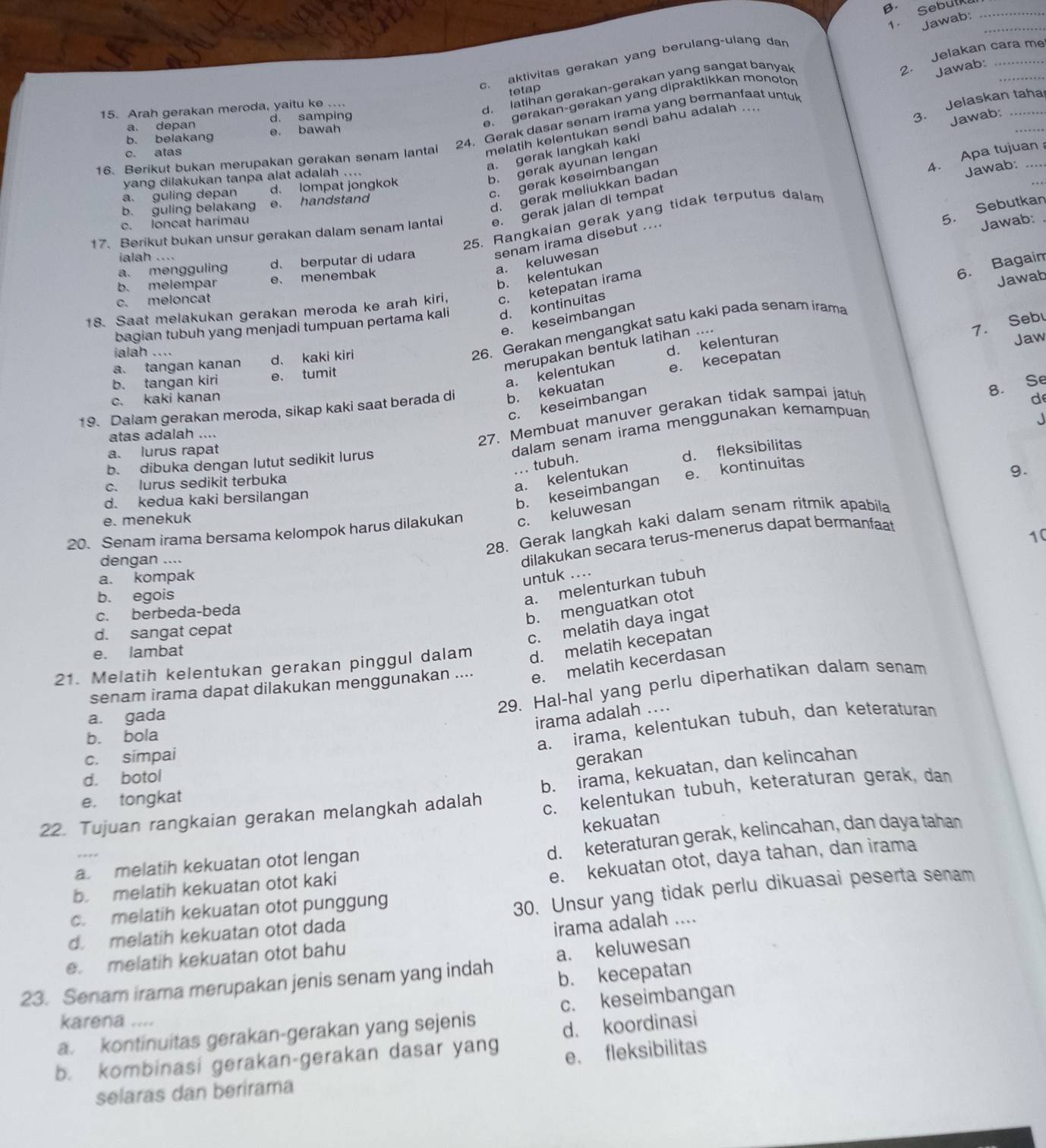 β. Sebutk_
Jawab:_
c. aktivitas gerakan yang berulang-ulang dan
d. latihan gerakan-gerakan yang sangat banyak
Jawab:
tetap
24. Gerak dasar senam irama yang bermanfaat untul 2. Jelakan cara me
e. gerakan-gerakan yang dipraktikkan monotor
15. Arah gerakan meroda, yaitu ke ....
a. depan d. samping
Jawab:
b. belakang e. bawah
16. Berikut bukan merupakan gerakan senam lantai melatih kelentukan sendi bahu adalah ....
c. gerak keseimbangan 3. Jelaskan taha_
a. gerak langkah kaki
c. atas
4. Apa tujuan 
yang dilakukan tanpa alat adalah ....
b. gerak ayunan lengan
d. gerak meliukkan badan
Jawab:
a. guling depan d. lompat jongkok
b. guling belakan e. handstand
5. Sebutkan
25. Rangkaian gerak yang tidak terputus dalam
17. Berikut bukan unsur gerakan dalam senam lantal e. gerak jalan di tempat
c. loncat harimau
ialah ....
senam irama disebut ....
Jawab:
a. keluwesan
a. mengguling d. berputar di udara
b. kelentukan
b. melempar e. menembak
6. Bagaim
18. Saat melakukan gerakan meroda ke arah kiri, c. ketepatan irama
c. meloncat
26. Gerakan mengangkat satu kaki pada senam irama Jawab
e. keseimbangan
bagian tubuh yang menjadi tumpuan pertama kali d. kontinuitas
7. Sebu
ialah ....
d. kelenturan
merupakan bentuk latihan ....
Jaw
a. tangan kanan d、 kaki kiri
a. kelentukan
b. tangan kiri e. tumit
8. Se
19. Dalam gerakan meroda, sikap kaki saat berada di b. kekuatan e. kecepatan
c. kaki kanan
c. keseimbangan
atas adalah ....
27. Membuat manuver gerakan tidak sampaí jatuh
de
a. lurus rapat
dalam senam irama menggunakan kemampuan
J
b. dibuka dengan lutut sedikit lurus
d. fleksibilitas
... tubuh.
c. lurus sedikit terbuka
a. kelentukan
d. kedua kaki bersilangan
b. keseimbangan e. kontinuitas
9.
e. menekuk
28. Gerak langkah kaki dalam senam ritmik apabila
20. Senam irama bersama kelompok harus dilakukan c. keluwesan
dengan ....
dilakukan secara terus-menerus dapat bermanfaat
a. kompak
untuk ....
b. menguatkan otot 10
b. egois
a. melenturkan tubuh
c. berbeda-beda
d. sangat cepat
c. melatih daya ingat
e. lambat
21. Melatih kelentukan gerakan pinggul dalam d. melatih kecepatan
senam irama dapat dilakukan menggunakan .... e. melatih kecerdasan
29. Hal-hal yang perlu diperhatikan dalam senam
a. gada
irama adalah ....
b. bola
a. irama, kelentukan tubuh, dan keteraturan
c. simpai gerakan
d. botol
c. kelentukan tubuh, keteraturan gerak, dan
22. Tujuan rangkaian gerakan melangkah adalah b. irama, kekuatan, dan kelincahan
e. tongkat
kekuatan
d. keteraturan gerak, kelincahan, dan daya tahan
e. kekuatan otot, daya tahan, dan irama
a. melatih kekuatan otot lengan
b. melatih kekuatan otot kaki
d. melatih kekuatan otot dada 30. Unsur yang tidak perlu dikuasai peserta senam
c. melatih kekuatan otot punggung
e. melatih kekuatan otot bahu irama adalah ....
23. Senam irama merupakan jenis senam yang indah a. keluwesan
b. kecepatan
karena ....
a. kontinuitas gerakan-gerakan yang sejenis c. keseimbangan
d. koordinasi
b. kombinasi gerakan-gerakan dasar yang
e. fleksibilitas
selaras dan berirama