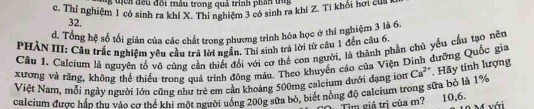 tịch đều đối màu trong quả trình phần tng
c. Thí nghiệm 1 có sinh ra khí X. Thí nghiệm 3 có sinh ra khí Z. Tỉ khổi hơi cua
32.
d. Tổng hệ số tối gián của các chất trong phương trình hóa học ở thí nghiệm 3 là 6.
PHÀN III: Câu trắc nghiệm yêu cầu trả lời ngắn. Thí sinh trả lời từ câu 1 đến câu 6.
Câu 1. Calcium là nguyên tố vô cùng cần thiết đối với cơ thể con người, là thành phần chủ yếu cầu tạo nên
xương và răng, không thể thiếu trong quá trình đông máu. Theo khuyển cáo của Viện Dình dưỡng Quốc gia
Việt Nam, mỗi ngày người lớn cũng như trẻ em cần khoảng 500mg calcium dưới đạng ion Ca^(2+). Hãy tính lượng
calcium được hấn thu vào cơ thể khi một người uống 200g sữa bỏ, biết nồng độ calcium trong sữa bỏ là 1%
Tìm giá trị của m? 10, 6.
với