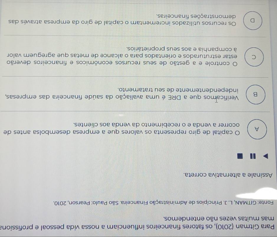 Para Gitman (2010), os fatores financeiros influenciam a nossa vida pessoal e profissiona
mas muitas vezes não entendemos.
Fonte: GITMAN, L. J. Princípios de Administração Financeira. São Paulo: Pearson, 2010.
Assinale a alternativa correta.
A O capital de giro representa os valores que a empresa desembolsa antes de
ocorrer a venda e o recebimento da venda aos clientes.
Verificamos que a DRE é uma avaliação da saúde financeira das empresas,
B independentemente de seu tratamento.
O controle e a gestão de seus recursos econômicos e financeiros deverão
C estar estruturados e orientados para o alcance de metas que agreguem valor
à companhia e aos seus proprietários.
Os recursos utilizados incrementam o capital de giro da empresa através das
D demonstrações financeiras.