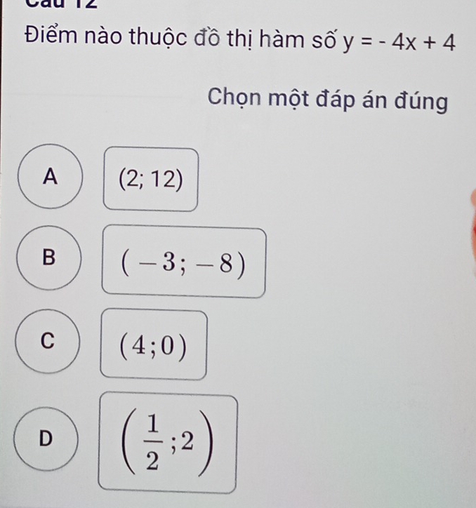 Điểm nào thuộc đồ thị hàm số y=-4x+4
Chọn một đáp án đúng
A (2;12)
B (-3;-8)
C (4;0)
D ( 1/2 ;2)