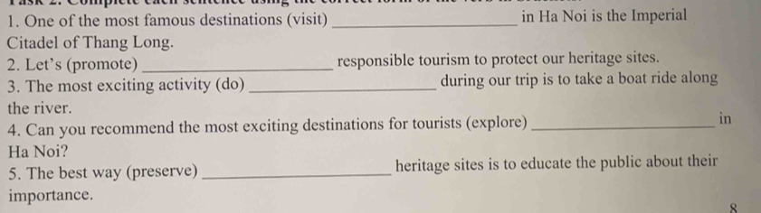 One of the most famous destinations (visit) _in Ha Noi is the Imperial 
Citadel of Thang Long. 
2. Let’s (promote) _responsible tourism to protect our heritage sites. 
3. The most exciting activity (do) _during our trip is to take a boat ride along 
the river. 
4. Can you recommend the most exciting destinations for tourists (explore)_ 
in 
Ha Noi? 
5. The best way (preserve) _heritage sites is to educate the public about their 
importance. 
8