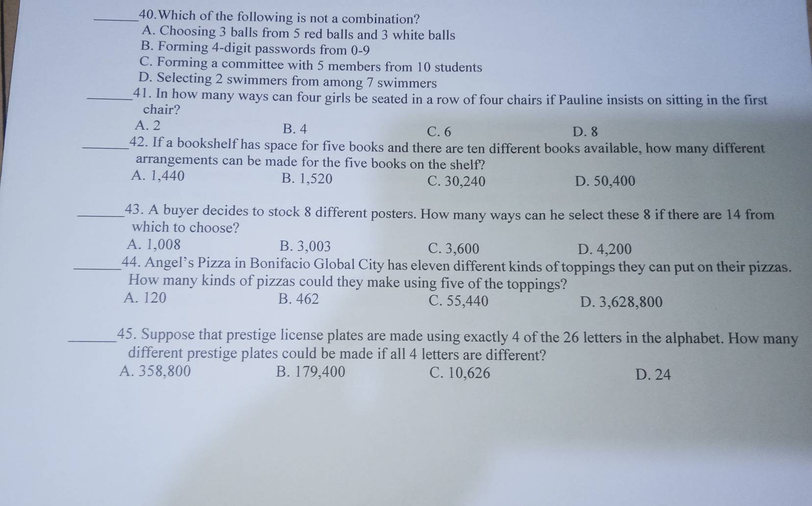 Which of the following is not a combination?
A. Choosing 3 balls from 5 red balls and 3 white balls
B. Forming 4 -digit passwords from 0-9
C. Forming a committee with 5 members from 10 students
D. Selecting 2 swimmers from among 7 swimmers
_41. In how many ways can four girls be seated in a row of four chairs if Pauline insists on sitting in the first
chair?
A. 2 B. 4 C. 6 D. 8
_42. If a bookshelf has space for five books and there are ten different books available, how many different
arrangements can be made for the five books on the shelf?
A. 1,440 B. 1,520 C. 30,240 D. 50,400
_43. A buyer decides to stock 8 different posters. How many ways can he select these 8 if there are 14 from
which to choose?
A. 1,008 B. 3,003 C. 3,600 D. 4,200
_44. Angel’s Pizza in Bonifacio Global City has eleven different kinds of toppings they can put on their pizzas.
How many kinds of pizzas could they make using five of the toppings?
A. 120 B. 462 C. 55,440 D. 3,628,800
_45. Suppose that prestige license plates are made using exactly 4 of the 26 letters in the alphabet. How many
different prestige plates could be made if all 4 letters are different?
A. 358,800 B. 179,400 C. 10,626 D. 24