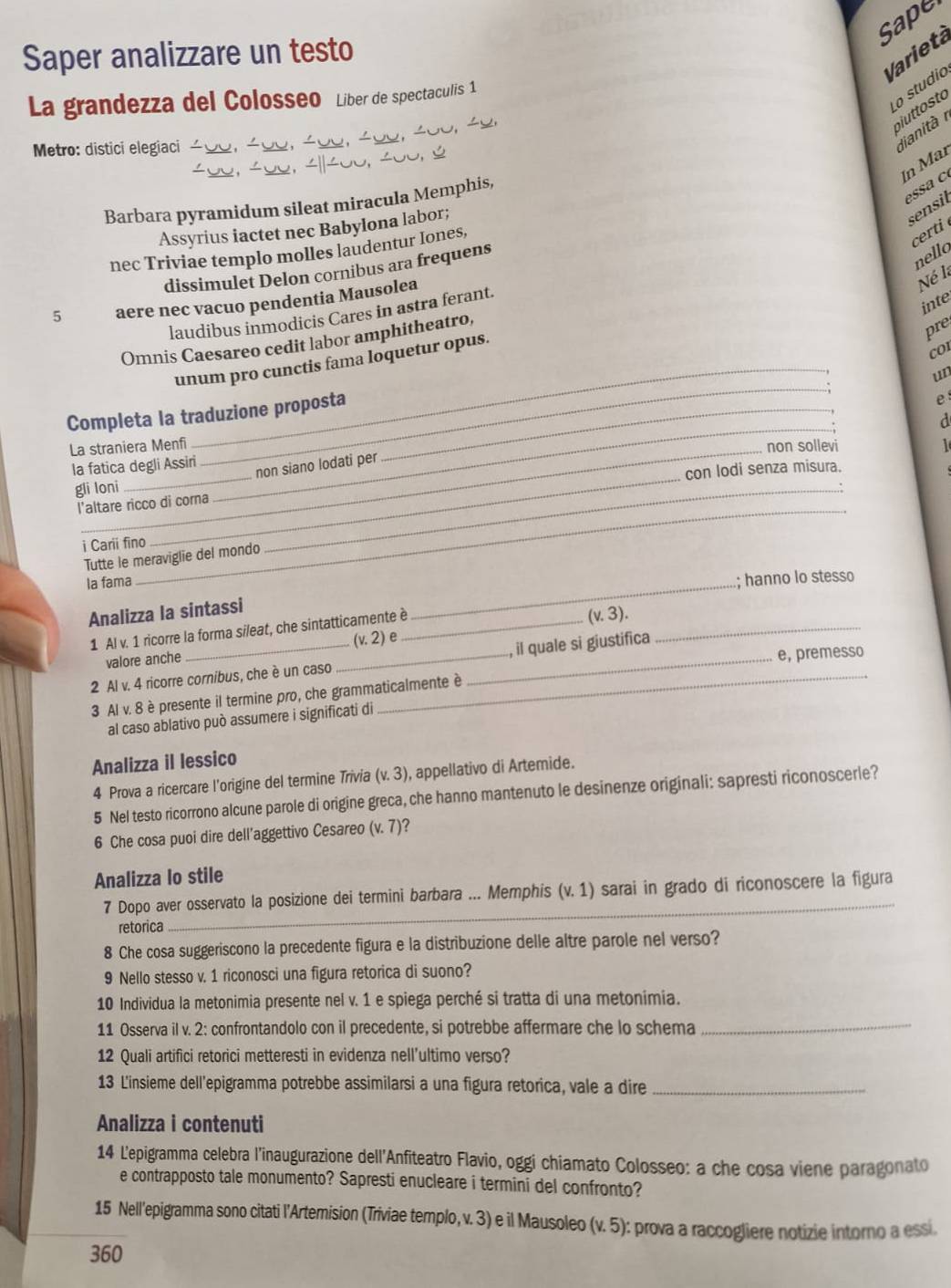 Sape
Saper analizzare un testo
Varietá
La grandezza del Colosseo Liber de spectaculis 1
o studio
piutosto
Metro: distici elegiaci
dianità 
In Mar
Barbara pyramidum sileat miracula Memphis,
e a  c
Assyrius iactet nec Babylona labor;
sensil
nec Triviae templo molles laudentur Iones,
certi 
dissimulet Delon cornibus ara frequens
nello
5 aere nec vacuo pendentia Mausolea
Né l
inte
laudibus inmodicis Cares in astra ferant.
Omnis Caesareo cedit labor amphitheatro,
pre
coI
_
_
unum pro cunctis fama loquetur opus.
un
e
_
Completa la traduzione proposta_
d
La straniera Menfi
_
_
la fatica degli Assiri non sollevi
non siano lodati per
con lodi senza misura.
gli loni
l'altare ricco di corna
i Carii fino
Tutte le meraviglie del mondo
_
Ia fama
_
Analizza la sintassi
_
.; hanno lo stesso
1 Al v. 1 ricorre la forma sileat, che sintatticamente è_
valore anche (v.2) e (v.3). _
e, premesso
2 Al v. 4 ricorre cornibus, che è un caso ___, il quale si giustifica
3 AIv.8 è presente il termine pro, che grammaticalmente à
al caso ablativo può assumere i significati di
Analizza il lessico
4 Prova a ricercare l'origine del termine Trivia (v. 3), appellativo di Artemide.
5 Nel testo ricorrono alcune parole di origine greca, che hanno mantenuto le desinenze originali: sapresti riconoscerle?
6 Che cosa puoi dire dell’aggettivo Cesareo (v.7) a
Analizza lo stile
7 Dopo aver osservato la posizione dei termini barbara ... Memphis (v. 1) sarai in grado di riconoscere la figura
retorica
_
8 Che cosa suggeriscono la precedente figura e la distribuzione delle altre parole nel verso?
9 Nello stesso v. 1 riconosci una figura retorica di suono?
10 Individua la metonimia presente nel v. 1 e spiega perché si tratta di una metonimia.
11 Osserva il v. 2: confrontandolo con il precedente, si potrebbe affermare che lo schema
_
12 Quali artifici retorici metteresti in evidenza nell’ultimo verso?
13 L'insieme dell'epigramma potrebbe assimilarsi a una figura retorica, vale a dire_
Analizza i contenuti
14 L'epigramma celebra l’inaugurazione dell'Anfiteatro Flavio, oggi chiamato Colosseo: a che cosa viene paragonato
e contrapposto tale monumento? Sapresti enucleare i termini del confronto?
15 Nell'epigramma sono citati l'Artemision (Triviae templo, v. 3) e il Mausoleo (v. 5): prova a raccogliere notizie intorno a essi
360