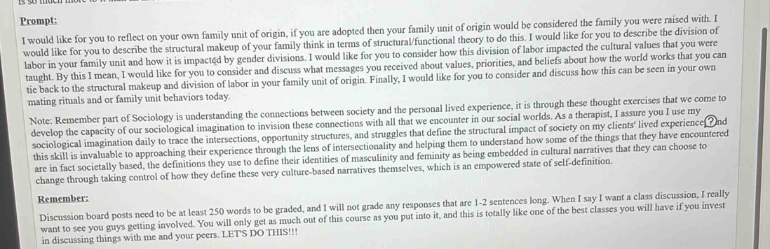 Prompt: 
I would like for you to reflect on your own family unit of origin, if you are adopted then your family unit of origin would be considered the family you were raised with. I 
would like for you to describe the structural makeup of your family think in terms of structural/functional theory to do this. I would like for you to describe the division of 
labor in your family unit and how it is impacted by gender divisions. I would like for you to consider how this division of labor impacted the cultural values that you were 
taught. By this I mean, I would like for you to consider and discuss what messages you received about values, priorities, and beliefs about how the world works that you can 
tie back to the structural makeup and division of labor in your family unit of origin. Finally, I would like for you to consider and discuss how this can be seen in your own 
mating rituals and or family unit behaviors today. 
Note: Remember part of Sociology is understanding the connections between society and the personal lived experience, it is through these thought exercises that we come to 
develop the capacity of our sociological imagination to invision these connections with all that we encounter in our social worlds. As a therapist, I assure you I use my 
sociological imagination daily to trace the intersections, opportunity structures, and struggles that define the structural impact of society on my clients' lived experience ? nd 
this skill is invaluable to approaching their experience through the lens of intersectionality and helping them to understand how some of the things that they have encountered 
are in fact societally based, the definitions they use to define their identities of masculinity and feminity as being embedded in cultural narratives that they can choose to 
change through taking control of how they define these very culture-based narratives themselves, which is an empowered state of self-definition. 
Remember: 
Discussion board posts need to be at least 250 words to be graded, and I will not grade any responses that are 1-2 sentences long. When I say I want a class discussion, I really 
want to see you guys getting involved. You will only get as much out of this course as you put into it, and this is totally like one of the best classes you will have if you invest 
in discussing things with me and your peers. LET'S DO THIS!!!