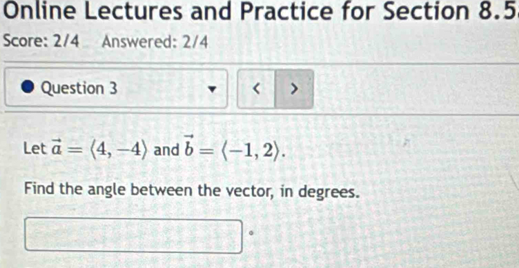 Online Lectures and Practice for Section 8.5 
Score: 2/4 Answered: 2/4 
Question 3 < > 
Let vector a=langle 4,-4rangle and vector b=langle -1,2rangle. 
Find the angle between the vector, in degrees.