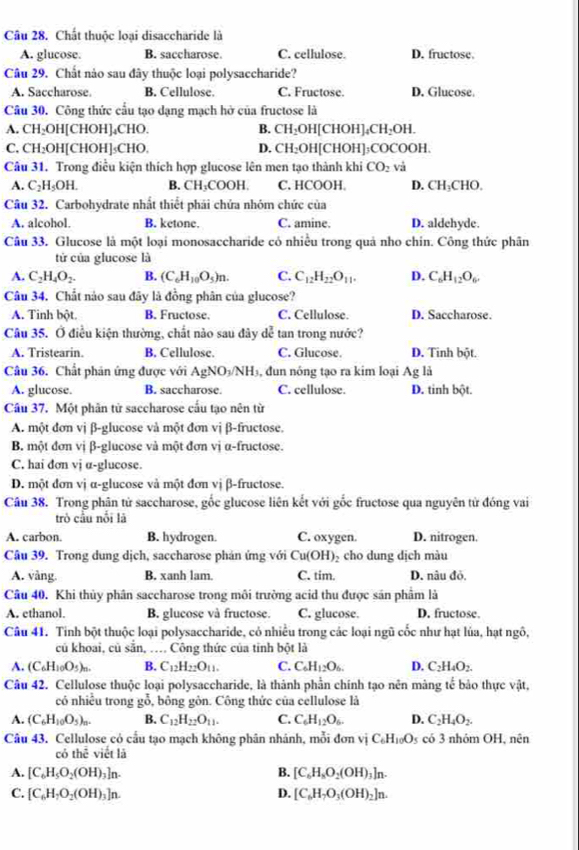 Chất thuộc loại disaccharide là
A. glucose. B. saccharose. C. cellulose. D. fructose.
Câu 29. Chất nào sau đây thuộc loại polysaccharide?
A. Saccharose. B. Cellulose. C. Fructose. D. Glucose.
Câu 30. Công thức cầu tạo dạng mạch hở của fructose là
A. CH₂OH[CHOH]₄CHO. B. CH_2OH [CHOH]₄( CH_2 DH.
C, CH₂OH[CHOH]₃CHO, D. CH₂OH[CHOH]₃COCOOH.
Câu 31. Trong điều kiện thích hợp glucose lên men tạo thành khi CO_2 và
A. C_2H_5OH. B. CH_3C COOH. C. HCOOH. D. CH CHO.
Câu 32. Carbohydrate nhất thiết phải chứa nhóm chức của
A. alcohol. B. ketone. C. amine. D. aldehyde.
Câu 33. Glucose là một loại monosaccharide có nhiều trong quả nho chin. Công thức phân
tử của glucose là
A. C_2H_4O_2. B. (C_6H_10O_5)n. C. C_12H_22O_11. D. C_6H_12O_6
Câu 34. Chất nào sau đãy là đồng phân của glucose?
A. Tinh bột. B. Fructose. C. Cellulose. D. Saccharose.
Câu 35. Ở điều kiện thường, chất nào sau đây dễ tan trong nước?
A. Tristearin. B. Cellulose. C. Glucose. D. Tinh bột.
Câu 36. Chất phân ứng được với AgNO½/NH₃, đun nóng tạo ra kim loại Ag là
A. glucose. B. saccharose. C. cellulose. D. tinh bột.
Cầu 37. Một phân từ saccharose cấu tạo nên từ
A. một đơn vị β-glucose và một đơn vị β-fructose.
B. một đơn vị β-glucose và một đơn vị α-fructose.
C. hai dơn vj α-glucose.
D. một đơn vị α-glucose và một đơn vị β-fructose.
Câu 38. Trong phân tử saccharose, gốc glucose liên kết với gốc fructose qua nguyên từ đóng vai
trò cầu nổi là
A. carbon. B. hydrogen. C. oxygen. D. nitrogen.
Câu 39. Trong dung dịch, saccharose phản ứng với Cu(OH)₂ cho dung dịch màu
A. vàng. B. xanh lam. C. tim. D. nâu đỏ.
Câu 40. Khi thủy phân saccharose trong môi trường acid thu được sán phẩm là
A. ethanol. B. glucose và fructose. C. glucose. D. fructose
Câu 41. Tinh bột thuộc loại polysaccharide, có nhiều trong các loại ngũ cốc như hạt lúa, hạt ngô,
củ khoai, củ sẵn, … Công thức của tinh bột là
A. (C_6H_10O_5)_n. B. C_12H_22O_11. C. C_6H_12O_6. D. C_2H_4O_2.
Câu 42. Cellulose thuộc loại polysaccharide, là thành phần chính tạo nên màng tế bảo thực vật,
có nhiều trong gỗ, bông gôn. Công thức của cellulose là
A. (C_6H_10O_5)_n. B. C_12H_22O_11. C. C_6H_12O_6. D. C_2H_4O_2.
Câu 43. Cellulose có cầu tạo mạch không phân nhánh, mỗi đơn vị C_6H_10O_5 có 3 nhóm OH, nên
có the viết lā
A. [C_6H_5O_2(OH)_3]n. B. [C_6H_8O_2(OH). n
C. [C_6H_7O_2(OH)_3]n. D. [C_6H_7O_3(OH)_2]n.