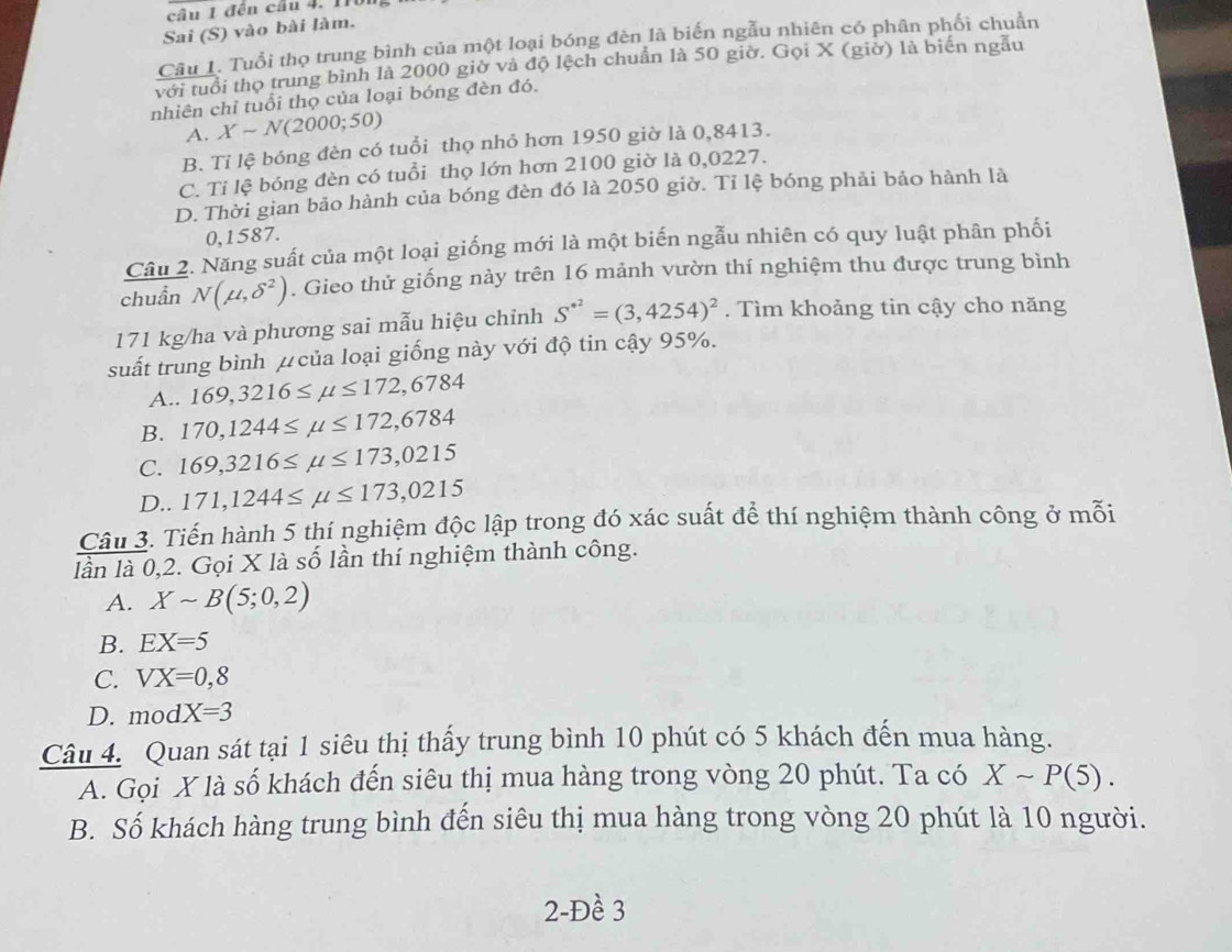 đến cầu 4. 110
Sai (S) vào bài làm.
Câu 1. Tuổi thọ trung bình của một loại bóng đèn là biến ngẫu nhiên có phân phối chuẩn
với tuổi thọ trung bình là 2000 giờ và độ lệch chuẩn là 50 giờ. Gọi X (giờ) là biển ngẫu
nhiên chỉ tuổi thọ của loại bóng đèn đó.
A. Xsim N(2000;50)
B. Tỉ lệ bóng đèn có tuổi thọ nhỏ hơn 1950 giờ là 0,8413.
C. Tỉ lệ bóng đèn có tuổi thọ lớn hơn 2100 giờ là 0,0227.
D. Thời gian bảo hành của bóng đèn đó là 2050 giờ. Tỉ lệ bóng phải bảo hành là
0,1587.
Câu 2. Năng suất của một loại giống mới là một biến ngẫu nhiên có quy luật phân phối
chuẩn N(mu ,delta^2). Gieo thử giống nảy trên 16 mảnh vườn thí nghiệm thu được trung bình
171 kg/ha và phương sai mẫu hiệu chỉnh S^(· 2)=(3,4254)^2. Tìm khoảng tin cậy cho năng
suất trung bình μ của loại giống này với độ tin cậy 95%.
A.. 169,3216≤ mu ≤ 172,6784
B. 170,1244≤ mu ≤ 172,6784
C. 169,3216≤ mu ≤ 173,0215
D.. 171,1244≤ mu ≤ 173,0215
Câu 3. Tiến hành 5 thí nghiệm độc lập trong đó xác suất để thí nghiệm thành công ở mỗi
lần là 0,2. Gọi X là số lần thí nghiệm thành công.
A. Xsim B(5;0,2)
B. EX=5
C. VX=0,8
D. mod X=3
Câu 4. Quan sát tại 1 siêu thị thấy trung bình 10 phút có 5 khách đến mua hàng.
A. Gọi X là số khách đến siêu thị mua hàng trong vòng 20 phút. Ta có Xsim P(5).
B. Số khách hàng trung bình đến siêu thị mua hàng trong vòng 20 phút là 10 người.
2-Đề 3