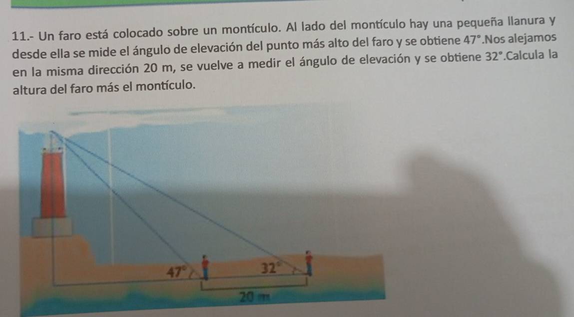 11.- Un faro está colocado sobre un montículo. Al lado del montículo hay una pequeña llanura y
desde ella se mide el ángulo de elevación del punto más alto del faro y se obtiene 47°.Nos alejamos
en la misma dirección 20 m, se vuelve a medir el ángulo de elevación y se obtiene 32°.Calcula la
altura del faro más el montículo.