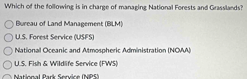 Which of the following is in charge of managing National Forests and Grasslands?
Bureau of Land Management (BLM)
U.S. Forest Service (USFS)
National Oceanic and Atmospheric Administration (NOAA)
U.S. Fish & Wildlife Service (FWS)
National Park Service (NPS)