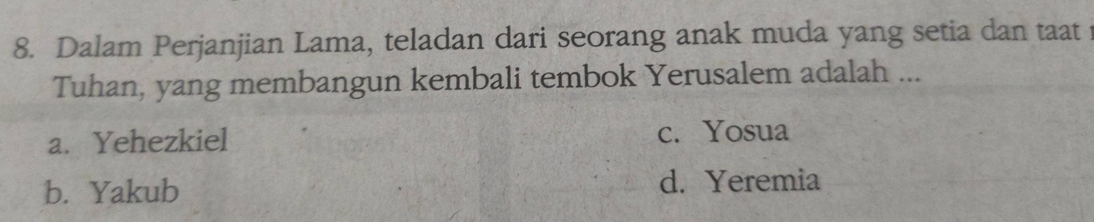 Dalam Perjanjian Lama, teladan dari seorang anak muda yang setia dan taat 
Tuhan, yang membangun kembali tembok Yerusalem adalah ...
a. Yehezkiel
c. Yosua
b. Yakub
d. Yeremia