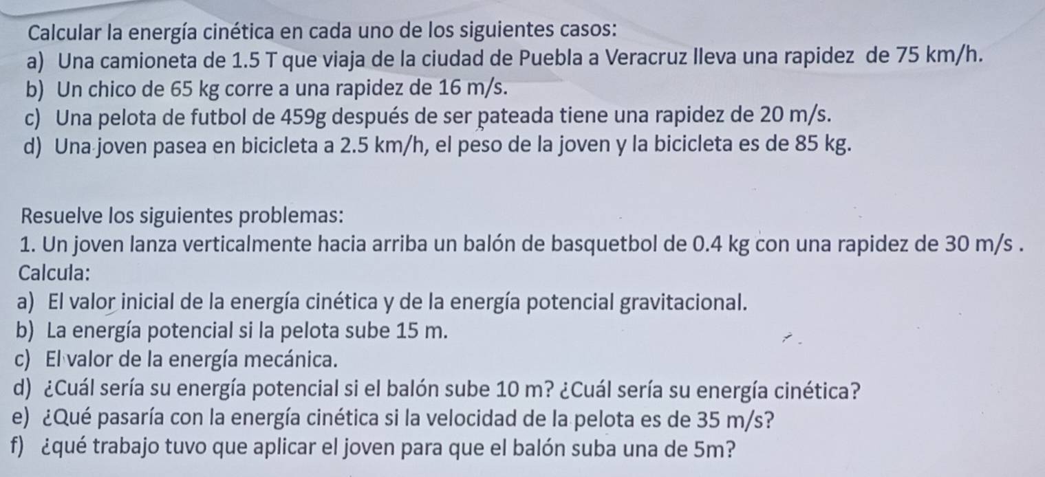 Calcular la energía cinética en cada uno de los siguientes casos: 
a) Una camioneta de 1.5 T que viaja de la ciudad de Puebla a Veracruz Ileva una rapidez de 75 km/h. 
b) Un chico de 65 kg corre a una rapidez de 16 m/s. 
c) Una pelota de futbol de 459g después de ser pateada tiene una rapidez de 20 m/s. 
d) Una joven pasea en bicicleta a 2.5 km/h, el peso de la joven y la bicicleta es de 85 kg. 
Resuelve los siguientes problemas: 
1. Un joven lanza verticalmente hacia arriba un balón de basquetbol de 0.4 kg con una rapidez de 30 m/s. 
Calcula: 
a) El valor inicial de la energía cinética y de la energía potencial gravitacional. 
b) La energía potencial si la pelota sube 15 m. 
c) El valor de la energía mecánica. 
d) ¿Cuál sería su energía potencial si el balón sube 10 m? ¿Cuál sería su energía cinética? 
e) ¿Qué pasaría con la energía cinética si la velocidad de la pelota es de 35 m/s? 
f) ¿qué trabajo tuvo que aplicar el joven para que el balón suba una de 5m?