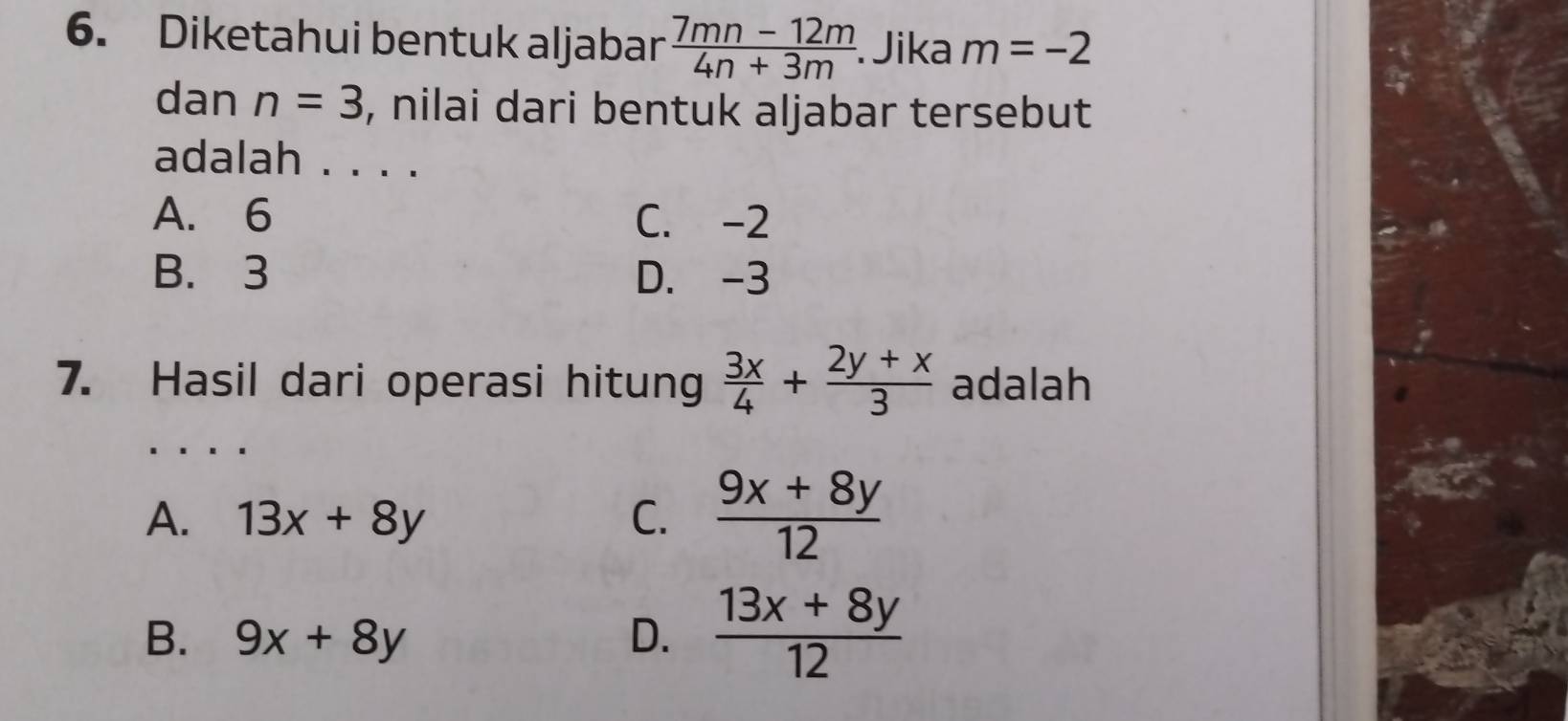 Diketahui bentuk aljabar  (7mn-12m)/4n+3m . Jika m=-2
dan n=3 , nilai dari bentuk aljabar tersebut
adalah . . . .
A. 6 C. -2
B. 3 D. -3
7. Hasil dari operasi hitung  3x/4 + (2y+x)/3  adalah
A. 13x+8y C.  (9x+8y)/12 
B. 9x+8y D.  (13x+8y)/12 