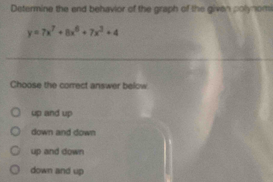 Determine the end behavior of the graph of the given polynomi
y=7x^7+8x^6+7x^3+4
Choose the correct answer below
up and up
down and down
up and down
down and up