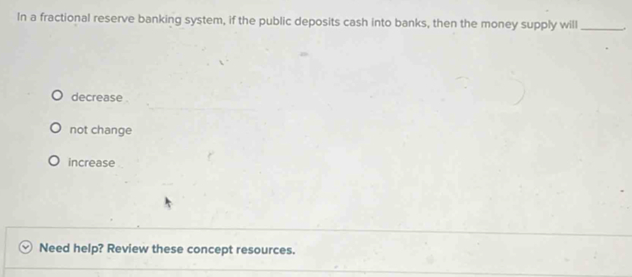 In a fractional reserve banking system, if the public deposits cash into banks, then the money supply will_
decrease
not change
increase
Need help? Review these concept resources.