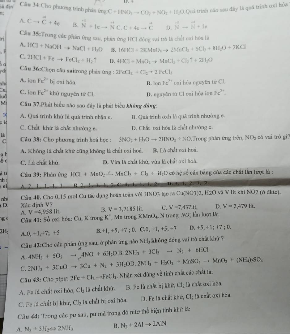 4
đá địn Câu 34:Cho phương trình phản (mgC+HNO_3to CO_2+NO_2+H_2O Quá trình nào sau đây là quá trinh oxi hóa 
n;
A. Cto^4C+4e B. ^-5N+Ieto^(-4)C.C+4eto^(-4)C D. overline Nto c
Câu 35:Trong các phản ứng sau, phản ứng HCl đóng vai trò là chất oxi hóa là
trị
A.
F HCl+NaOHto NaCl+H_2O B. 16HCl+2KMnO_4to 2MnCl_2+5Cl_2+8H_2O+2KCl
C.
o 2HCl+Feto FeCl_2+H_2uparrow D. 4HCl+MnO_2to MnCl_2+Cl_2uparrow +2H_2O
ydi  Câu 36:Chọn câu saitrong phản ứng : 2FeCl_2+Cl_2to 2FeCl_3
nh A. ion Fe^(2+) bị oxi hóa. B. ion Fe^(2+) oxi hóa nguyên tử Cl.
Ca
luâ C. ion Fe^(2+) khử nguyên tử Cl. D. nguyên tử Cl oxi hóa ion Fe^(2+).
M Câu 37.Phát biểu nào sao đây là phát biểu không đúng:
A. Quá trình khử là quá trình nhận c.
c i B. Quá trình oxh là quá trình nhường e.
C. Chất khử là chất nhường e. D. Chất oxi hóa là chất nhường c.
là
C  Câu 38: Cho phương trình hoá học : 3NO_2+H_2Oto 2HNO_3+NO Trong phản ứng trên, NO_2 có vai trò gì?
a h A. Không là chất khử cũng không là chất oxi hoá. B. Là chất oxi hoá.
ố c C. Là chất khử. D. Vừa là chất khử, vừa là chất oxi hoá.
á tr  Câu 39: Phản ứng HCl+MnO_2xrightarrow △ MnCl_2+Cl_2+H_2O có hệ số cân bằng của các chất lần lượt là :
h 
el A 2 1
D
D,4,1,2,1,2,
nh: Câu 40. Cho 0,15 mol Cu tác dụng hoàn toàn với HNO3 tạo ra Cu(NO3)2,H2O và V lít khí NO2 (ở đktc).
a D. Xác định V? D. V=2,479lit.
A. V=4,958lit. B. V=3,7185li t. C. V=7,4371it.
ng c Câu 41: Số oxi hóa: Cu, K trong K*, Mn trong KMnO_4, , N trong NO_3^(- ln lượt là:
2H; A.0, +1,+7; +5 D. +5, +1; +7 ; 0.
B.+1, +5, +7 ; 0. C.0,+1,+5;+7
Câu 42:Cho các phản ứng sau, ở phản ứng nào NH_3) không đóng vai trò chất khử ?
A. 4NH_3+5O_2to _t'4NO+6H_2OB.2NH_3+3Cl_2to N_2+6HCl xt
C. 2NH_3+3CuOto 3Cu+N_2+3H_2OD.2NH_3+H_2O_2+MnSO_4to MnO_2+(NH_4)_2SO_4
âu 43: Cho ptpư: 2Fe+Cl_2to FeCl_3. Nhận xét đúng về tính chất các chất là:
A. Fe là chất oxi hóa, Cl_2 là chất khử. B. Fe là chất bị khử, Cl_2 là chất oxi hóa.
C. Fe là chất bị khử, Cl_2 là chất bị oxi hóa. D. Fe là chất khử, Cl_2 là chất oxi hóa.
Câu 44: Trong các pư sau, pư mà trong đó nitơ thể hiện tính khử là:
A. N_2+3H_2Longleftrightarrow 2NH_3
B. N_2+2Alto 2AlN