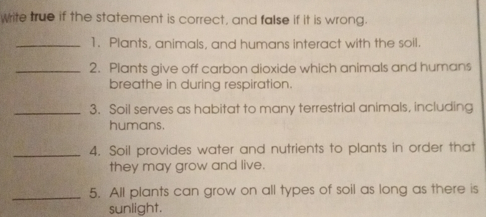 wite true if the statement is correct, and false if it is wrong. 
_1. Plants, animals, and humans interact with the soil. 
_2. Plants give off carbon dioxide which animals and humans 
breathe in during respiration. 
_3. Soil serves as habitat to many terrestrial animals, including 
humans. 
_4. Soil provides water and nutrients to plants in order that 
they may grow and live. 
_5. All plants can grow on all types of soil as long as there is 
sunlight.