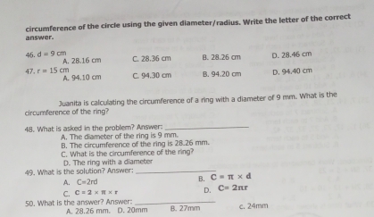 circumference of the circle using the given diameter/radius. Write the letter of the correct
answer.
46. d=9cm A. 2B. 16 cm C. 28.36 cm B. 28.26 cm D. 28.46 cm
47 r=15cr A. 94.10 cm C. 94,30 cm B. 94.20 cm D. 94.40 cm
circumference of the ring? Juanita is calculating the circumference of a ring with a diameter of 9 mm. What is the
48. What is asked in the problem? Answer:_
A. The diameter of the ring is 9 mm.
B. The circumference of the ring is 28.26 mm.
C. What is the circumference of the ring?
49. What is the solution? Answer: D. The ring with a diameter
A. C=2rd
B. C=π * d
C. C=2* π * r D. C=2π r
50. What is the answer? Answer: A. 28.26 mm. D. 20mm B. 27mm c. 24mm