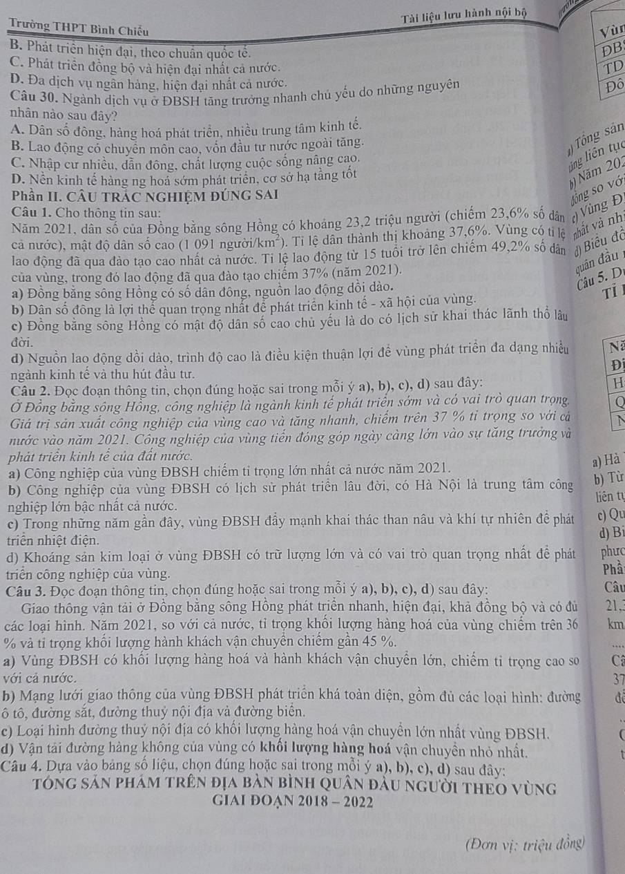 Tài liệu lưu hành nội bộ
Trường THPT Bình Chiếu Vùn
B. Phát triển hiện đại, theo chuân quốc tế.
DB
C. Phát triển đồng bộ và hiện đại nhất cả nước. TD
D. Đa dịch vụ ngần hàng, hiện đại nhất cả nước.
Câu 30. Ngành dịch vụ ở ĐBSH tăng trưởng nhanh chủ yếu do những nguyên Đô
nhân nào sau đây?
A. Dân số đông, hàng hoá phát triển, nhiều trung tâm kinh tế,
B. Lao động có chuyên môn cao, vồn đầu tư nước ngoài tăng.
Tổng sản
ling liên tục
C. Nhập cư nhiều, dẫn đông, chất lượng cuộc sống nâng cao.
D. Nền kinh tế hàng ng hoa sớm phát triển, cơ sở hạ tằng tốt
6) Năm 201
Phần II. CÂU TRÁC NGHIỆM ĐÚNG SAI
Năm 2021, dân số của Đồng bằng sông Hồng có khoảng 23,2 triệu người (chiếm 23,6% số dân ( Vùng Đ sông số vớ
Câu 1. Cho thông tin sau:
cả nước), mật độ dân số cao (1 091 người/km²). Ti lệ dân thành thị khoảng 37,6%. Vùng có ti lệ mất và nh
lao động đã qua đào tạo cao nhất cả nước. Ti lệ lao động từ 15 tuổi trở lên chiếm 49,2% số dân đBiểu đồ
của vùng, trong đó lao động đã qua đào tạo chiếm 37% (năm 2021).
quân đầu
a) Đồng bằng sông Hồng có số dân đông, nguồn lao động dồi dào.
Câu 5. D
Tỉ I
b) Dân số đông là lợi thể quan trọng nhất để phát triển kinh tế - xã hội của vùng.
c) Đồng bằng sông Hồng có mật độ dân số cao chủ yếu là do có lịch sử khai thác lãnh thổ lâu
đời.
d) Nguồn lao động dồi dảo, trình độ cao là điều kiện thuận lợi để vùng phát triển đa dạng nhiều Nã
Đ
ngành kinh tế và thu hút đầu tư.
Câu 2. Đọc đoạn thông tin, chọn đúng hoặc sai trong mỗi ý a), b), c), d) sau đây: H
Ở Đồng bằng sông Hồng, công nghiệp là ngành kinh tế phát triển sớm và có vai trò quan trọng. Q
Giá trị sản xuất công nghiệp của vùng cao và tăng nhanh, chiếm trên 37 % tỉ trọng so với cả N
nước vào năm 2021. Công nghiệp của vùng tiến đóng góp ngày càng lớn vào sự tăng trưởng và
phát triển kinh tế của đất nước.
a) Hà
a) Công nghiệp của vùng ĐBSH chiếm tỉ trọng lớn nhất cả nước năm 2021.
b) Công nghiệp của vùng ĐBSH có lịch sử phát triển lâu đời, có Hà Nội là trung tâm công b) Từ
liên tự
nghiệp lớn bậc nhất cả nước.
c) Trong những năm gần đây, vùng ĐBSH đầy mạnh khai thác than nâu và khí tự nhiên để phát c) Qu
triển nhiệt điện.
d) Bi
d) Khoáng sản kim loại ở vùng ĐBSH có trữ lượng lớn và có vai trò quan trọng nhất đề phát phưc
triển công nghiệp của vùng. Phầ
Câu 3. Đọc đoạn thông tin, chọn đúng hoặc sai trong mỗi ý a), b), c), d) sau đây: Câu
Giao thông vận tải ở Đồng bằng sông Hồng phát triển nhanh, hiện đại, khả đồng bộ và có đù 21,3
các loại hình. Năm 2021, so với cả nước, tỉ trọng khổi lượng hàng hoá của vùng chiếm trên 36 km
% và tỉ trọng khối lượng hành khách vận chuyển chiếm gần 45 %.
a) Vùng ĐBSH có khối lượng hàng hoá và hành khách vận chuyển lớn, chiếm ti trọng cao so C
với cả nước. 37
b) Mạng lưới giao thông của vùng ĐBSH phát triển khá toàn diện, gồm đủ các loại hình: đường đê
ô tô, đường sắt, đường thuỷ nội địa và đường biển.
c) Loại hình đường thuỷ nội địa có khối lượng hàng hoá vận chuyền lớn nhất vùng ĐBSH.
d) Vận tải đường hàng không của vùng có khổi lượng hàng hoá vận chuyền nhỏ nhất.
Câu 4. Dựa vào bảng số liệu, chọn đúng hoặc sại trong mỗi ý a), b), c), d) sau đây:
tóng sản phám trên địa bản bình quân đầu người theo vùng
GIAI ĐOAN 2018 - 2022
(Đơn vị: triệu đồng)
