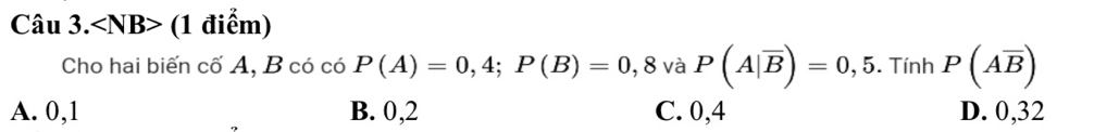 Câu 3.∠ NB> (1 điểm)
Cho hai biến cố A, B có có P(A)=0,4; P(B)=0,8 và P(A|overline B)=0,5. Tính P(Aoverline B)
A. 0, 1 B. 0, 2 C. 0, 4 D. 0, 32