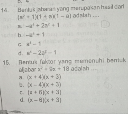 4
14. Bentuk jabaran yang merupakan hasil dari
(a^2+1)(1+a)(1-a) adalah ....
a. -a^4+2a^2+1
b. -a^4+1
C. a^4-1
d. a^4-2a^2-1
15. Bentuk faktor yang memenuhi bentuk
aljabar x^2+9x+18 adalah ....
a. (x+4)(x+3)
b. (x-4)(x+3)
C. (x+6)(x+3)
d. (x-6)(x+3)