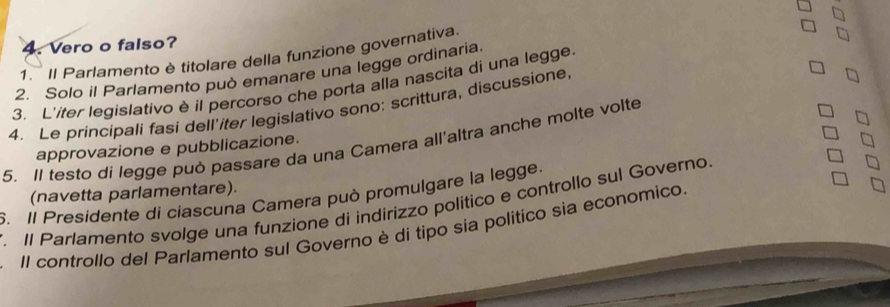 Vero o falso? 
1. Il Parlamento è titolare della funzione governativa. 
2. Solo il Parlamento può emanare una legge ordinaria. 
3. L'ifer legislativo è il percorso che porta alla nascita di una legge 
4. Le principali fasi dell'iter legislativo sono: scrittura, discussione 
5. Il testo di legge può passare da una Camera all'altra anche molte volte 
approvazione e pubblicazione. 
6. Il Presidente di ciascuna Camera può promulgare la legge. (navetta parlamentare). 
. Il Parlamento svolge una funzione di indirizzo político e controllo sul Governo. 
Il controllo del Parlamento sul Governo è di tipo sia politico sia economico.