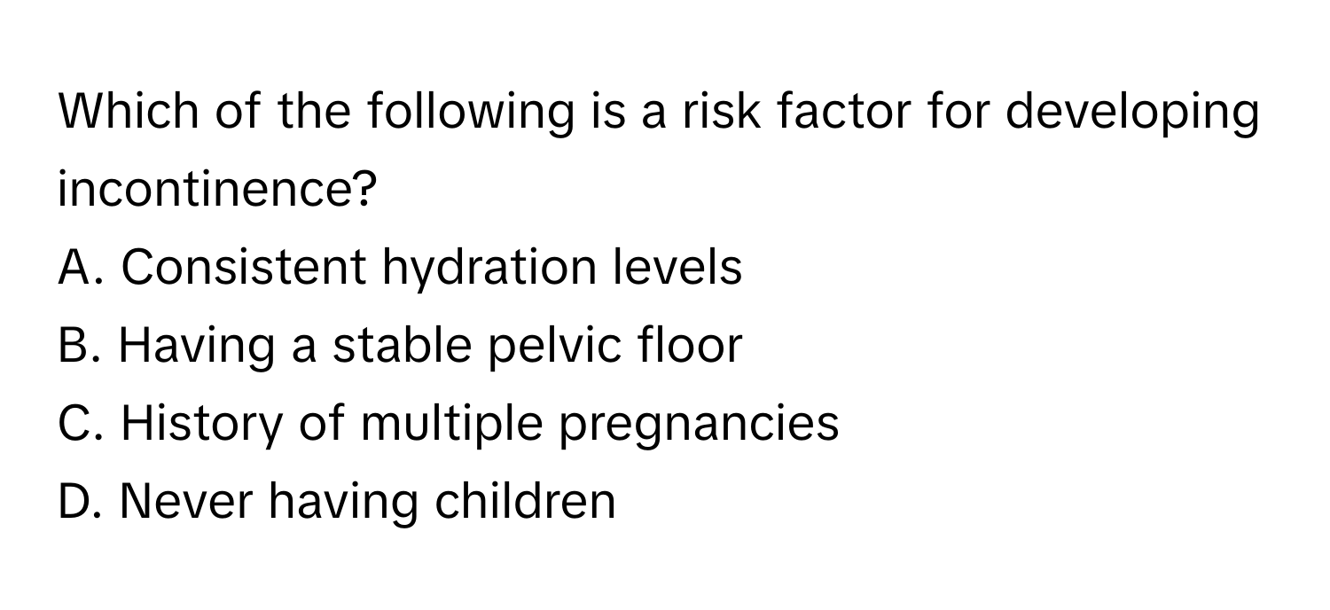 Which of the following is a risk factor for developing incontinence?

A. Consistent hydration levels
B. Having a stable pelvic floor
C. History of multiple pregnancies
D. Never having children