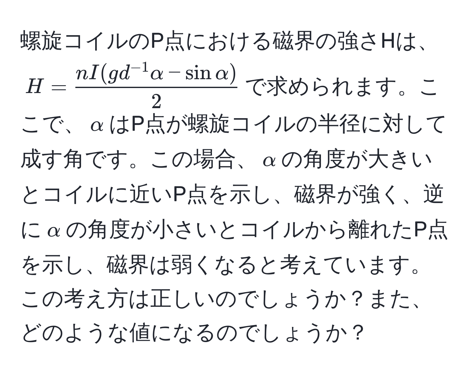 螺旋コイルのP点における磁界の強さHは、$H =  (nI(gd^(-1)alpha - sin alpha))/2 $で求められます。ここで、$alpha$はP点が螺旋コイルの半径に対して成す角です。この場合、$alpha$の角度が大きいとコイルに近いP点を示し、磁界が強く、逆に$alpha$の角度が小さいとコイルから離れたP点を示し、磁界は弱くなると考えています。この考え方は正しいのでしょうか？また、どのような値になるのでしょうか？