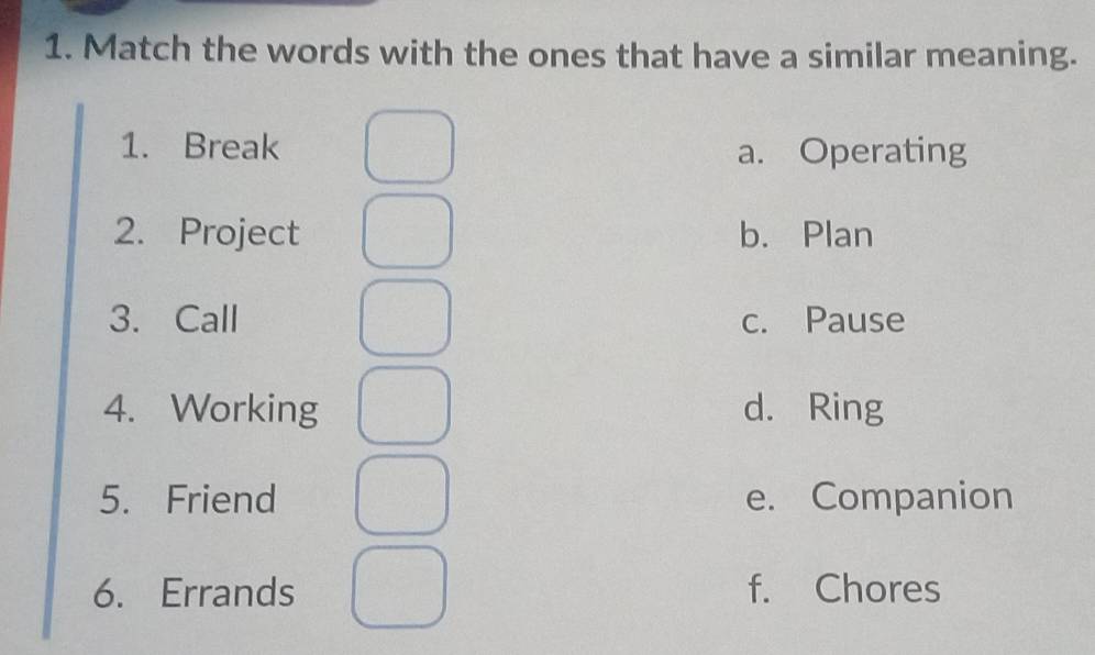 Match the words with the ones that have a similar meaning.
1. Break a. Operating
2. Project b. Plan
3. Call c. Pause
4. Working d. Ring
5. Friend e. Companion
6. Errands f. Chores