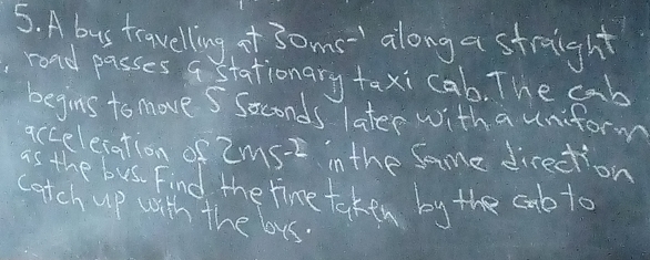 A bus trawelling of 3oms along a straight 
rond passes a stationary taxi cab. The cab 
begins to move S Soconds later with a uniform 
acceleration of 2ms-2 in the Same direction 
as the bus Find the time taken by the cnbto 
catch up with the bus.