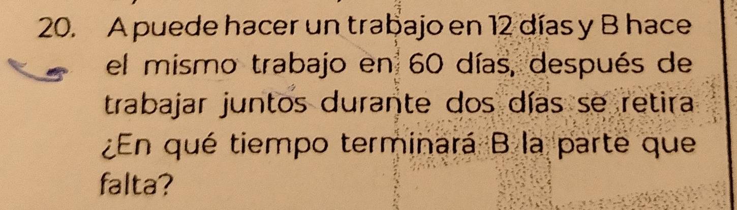 A puede hacer un trabajo en 12 días y B hace 
el mismo trabajo en 60 días, después de 
trabajar juntos durante dos días se retira 
¿En qué tiempo terminará B la parte que 
falta?