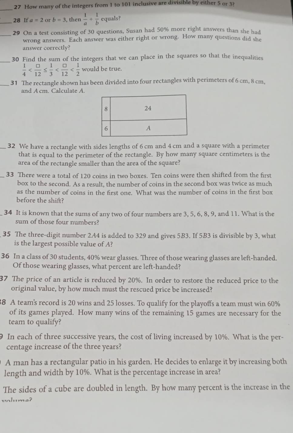 How many of the integers from 1 to 101 inclusive are divisible by either 5 or 3?
_28 If a=2 or b=3 , then  1/a + 1/b  equals?
_29 On a test consisting of 30 questions, Susan had 50% more right answers than she had
wrong answers. Each answer was either right or wrong. How many questions did she
answer correctly?
_
30 Find the sum of the integers that we can place in the squares so that the inequalities
 1/4  would be true.
_31 The rectangle shown has been divided into four rectangles with perimeters of 6 cm, 8 cm,
and A cm. Calculate A.
_32 We have a rectangle with sides lengths of 6 cm and 4 cm and a square with a perimeter
that is equal to the perimeter of the rectangle. By how many square centimeters is the
area of the rectangle smaller than the area of the square?
_33 There were a total of 120 coins in two boxes. Ten coins were then shifted from the first
box to the second. As a result, the number of coins in the second box was twice as much
as the number of coins in the first one. What was the number of coins in the first box
before the shift?
34 It is known that the sums of any two of four numbers are 3, 5, 6, 8, 9, and 11. What is the
sum of those four numbers?
35 The three-digit number 2A4 is added to 329 and gives 5B3. If 5B3 is divisible by 3, what
is the largest possible value of A?
36 In a class of 30 students, 40% wear glasses. Three of those wearing glasses are left-handed.
Of those wearing glasses, what percent are left-handed?
37 The price of an article is reduced by 20%. In order to restore the reduced price to the
original value, by how much must the rescued price be increased?
38 A team’s record is 20 wins and 25 losses. To qualify for the playoffs a team must win 60%
of its games played. How many wins of the remaining 15 games are necessary for the
team to qualify?
9 In each of three successive years, the cost of living increased by 10%. What is the per-
centage increase of the three years?
A man has a rectangular patio in his garden. He decides to enlarge it by increasing both
length and width by 10%. What is the percentage increase in area?
The sides of a cube are doubled in length. By how many percent is the increase in the
voluma?