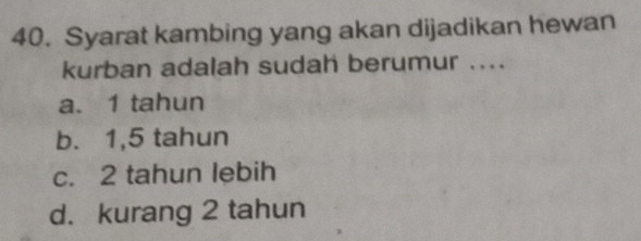 Syarat kambing yang akan dijadikan hewan
kurban adalah sudah berumur ....
a. 1 tahun
b. 1,5 tahun
c. 2 tahun lebih
d. kurang 2 tahun